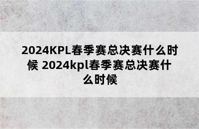 2024KPL春季赛总决赛什么时候 2024kpl春季赛总决赛什么时候